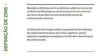 DEFINIÇÃODEZINS Baseado na distinção entre os domínios subjetivo e universal,
a Ciência da Informação se concentra no domínio universal,
que foca nas perspectivas do metaconhecimento do
conhecimento universal.
A Ciência da Informação estuda as perspectivas de mediação
do conhecimento humano, que inclui: cognitivo, social e
aspectos e condições tecnológicas, facilitando a disseminação
de conhecimento.
 