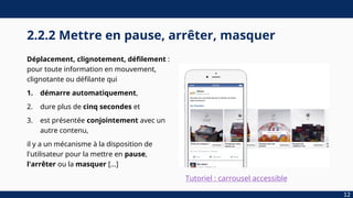 2.2.2 Mettre en pause, arrêter, masquer
Déplacement, clignotement, défilement :
pour toute information en mouvement,
clignotante ou défilante qui
1. démarre automatiquement,
2. dure plus de cinq secondes et
3. est présentée conjointement avec un
autre contenu,
il y a un mécanisme à la disposition de
l'utilisateur pour la mettre en pause,
l'arrêter ou la masquer […]
12
Tutoriel : carrousel accessible
 