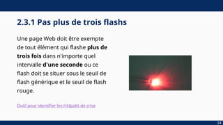 2.3.1 Pas plus de trois flashs
Une page Web doit être exempte
de tout élément qui flashe plus de
trois fois dans n'importe quel
intervalle d'une seconde ou ce
flash doit se situer sous le seuil de
flash générique et le seuil de flash
rouge.
14
Outil pour identifier les risques de crise
 