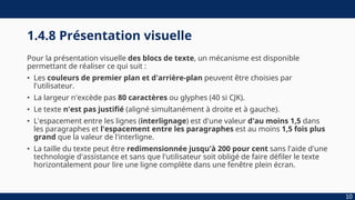 1.4.8 Présentation visuelle
Pour la présentation visuelle des blocs de texte, un mécanisme est disponible
permettant de réaliser ce qui suit :
• Les couleurs de premier plan et d'arrière-plan peuvent être choisies par
l'utilisateur.
• La largeur n'excède pas 80 caractères ou glyphes (40 si CJK).
• Le texte n'est pas justifié (aligné simultanément à droite et à gauche).
• L'espacement entre les lignes (interlignage) est d'une valeur d'au moins 1,5 dans
les paragraphes et l'espacement entre les paragraphes est au moins 1,5 fois plus
grand que la valeur de l'interligne.
• La taille du texte peut être redimensionnée jusqu'à 200 pour cent sans l'aide d'une
technologie d'assistance et sans que l'utilisateur soit obligé de faire défiler le texte
horizontalement pour lire une ligne complète dans une fenêtre plein écran.
10
 