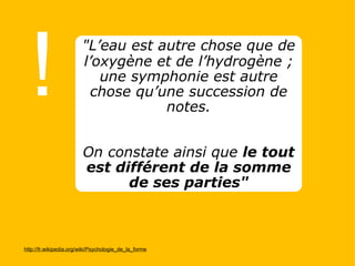 ! http://fr.wikipedia.org/wiki/Psychologie_de_la_forme "L’eau est autre chose que de l’oxygène et de l’hydrogène ; une symphonie est autre chose qu’une succession de notes.     On constate ainsi que  le tout est différent de la somme de ses parties" 
