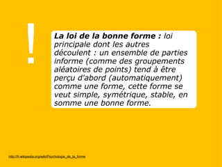 ! http://fr.wikipedia.org/wiki/Psychologie_de_la_forme La loi de la bonne forme :  loi principale dont les autres découlent : un ensemble de parties informe (comme des groupements aléatoires de points) tend à être perçu d'abord (automatiquement) comme une forme, cette forme se veut simple, symétrique, stable, en somme une bonne forme. 