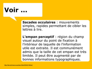 Sacades occulaires  : mouvements simples, rapides permettant de cibler les lettres à lire. L’empan perceptif  : région du champ visuel autour du point de fixation à l’intérieur de laquelle de l’information utile est extraite. Il est communément admis que la taille de cet empan est très limitée. Il peut être augmenté par de bonnes informations typographiques. http://tel.archives-ouvertes.fr/tel-00342146/en/ Voir ... 