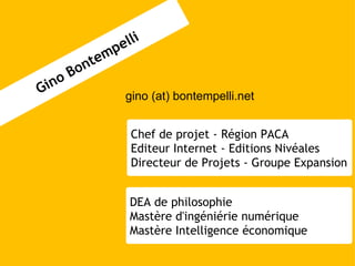 gino (at) bontempelli.net Gino Bontempelli DEA de philosophie Mastère d'ingéniérie numérique Mastère Intelligence économique Chef de projet - Région PACA Editeur Internet - Editions Nivéales Directeur de Projets - Groupe Expansion 