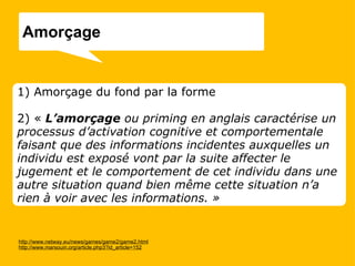 http://www.netway.eu/news/games/game2/game2.html http://www.marsouin.org/article.php3?id_article=152 1) Amorçage du fond par la forme 2) «   L’amorçage  ou priming en anglais caractérise un processus d’activation cognitive et comportementale faisant que des informations incidentes auxquelles un individu est exposé vont par la suite affecter le jugement et le comportement de cet individu dans une autre situation quand bien même cette situation n’a rien à voir avec les informations. » Amorçage  