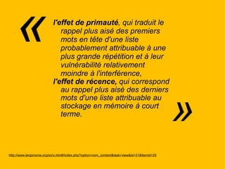 l'effet de primauté , qui traduit le rappel plus aisé des premiers mots en tête d'une liste probablement attribuable à une plus grande répétition et à leur vulnérabilité relativement moindre à l'interférence,  l'effet de récence,  qui correspond au rappel plus aisé des derniers mots d'une liste attribuable au stockage en mémoire à court  terme.  http://www.lergonome.org/so/u.htm#/index.php?option=com_content&task=view&id=31&Itemid=29 «   » 