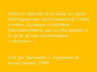 Selon les objectifs de la tâche, les sujets développent une représentation de l’objet à traiter, laconique et déformée fonctionnellement, qui est plus adaptée à la tâche qu’une représentation « objective » (cité par Spérandio, L’ergonomie du travail mental, 1984) 