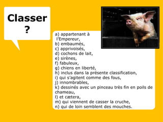 a) appartenant à  l’Empereur, b) embaumés, c) apprivoisés, d) cochons de lait, e) sirènes, f) fabuleux, g) chiens en liberté, h) inclus dans la présente classification, i) qui s’agitent comme des fous, j) innombrables, k) dessinés avec un pinceau très fin en poils de chameau, l) et cætera, m) qui viennent de casser la cruche, n) qui de loin semblent des mouches. Classer ? 