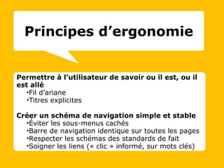 Permettre à l’utilisateur de savoir ou il est, ou il est allé Fil d’ariane Titres explicites Créer un schéma de navigation simple et stable Éviter les sous-menus cachés Barre de navigation identique sur toutes les pages Respecter les schémas des standards de fait Soigner les liens (« clic » informé, sur mots clés) Principes d’ergonomie 