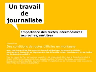 Importance des textes intermédiaires accroches, surtitres Intempéries Des conditions de routes difficiles en montagne Alors que les services des routes du Conseil général sont largement mobilisés pour nettoyer les routes du département, les difficultés restent nombreuses, en particulier sur le réseau secondaire. Pour les routes du Var, les hivers se suivent et… se ressemblent. Alors que le Conseil général et la Région ont fortement augmentés leurs budgets dédiés à l’entretient du réseau secondaire du du département, les résultats, pourtant visibles, n’empêchent pas de nombreuses voies secondaires être de nouveau bloquées aujourd’hui. Un travail de journaliste 