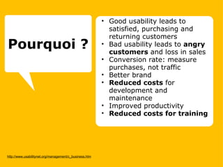 http://www.usabilitynet.org/management/c_business.htm Good usability leads to satisfied, purchasing and returning customers Bad usability leads to  angry customers  and loss in sales  Conversion rate: measure purchases, not traffic  Better brand  Reduced costs  for development and maintenance Improved productivity  Reduced costs for training   Pourquoi ? 