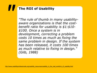 http://www.usabilityprofessionals.org/usability_resources/usability_in_the_real_world/roi_of_usability.html The ROI of Usability      "The rule of thumb in many usability-aware organizations is that the cost-benefit ratio for usability is $1:$10-$100. Once a system is in development, correcting a problem costs 10 times as much as fixing the same problem in design. If the system has been released, it costs 100 times as much relative to fixing in design." (Gilb, 1988)    " 