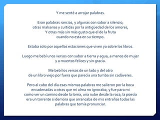 Y me senté a arrojar palabras.

         Eran palabras rancias, y algunas con sabor a silencio,
      otras malsanas y curtidas por la antigüedad de los amores,
             Y otras más sin más gusto que el de la fruta
                    cuando no esta en su tiempo.

   Estaba solo por aquellas estaciones que viven ya sobre los libros.

Luego me bebí unos versos con sabor a tierra y agua, a manos de mujer
                  y a muertos felices y sin gracia.

                Me bebí los versos de un lado y del otro
   de un libro viejo por fuera que parecía una tumba sin cadáveres.

   Pero al cabo del día esas mismas palabras me salieron por la boca
     encadenadas a otras que mi alma no ignoraba, y fue para mi
 como ver un camino desde la loma, una nube desde la roca, la poesía
  era un torrente si demora que arrancaba de mis entrañas todas las
                     palabras que temía pronunciar.
 