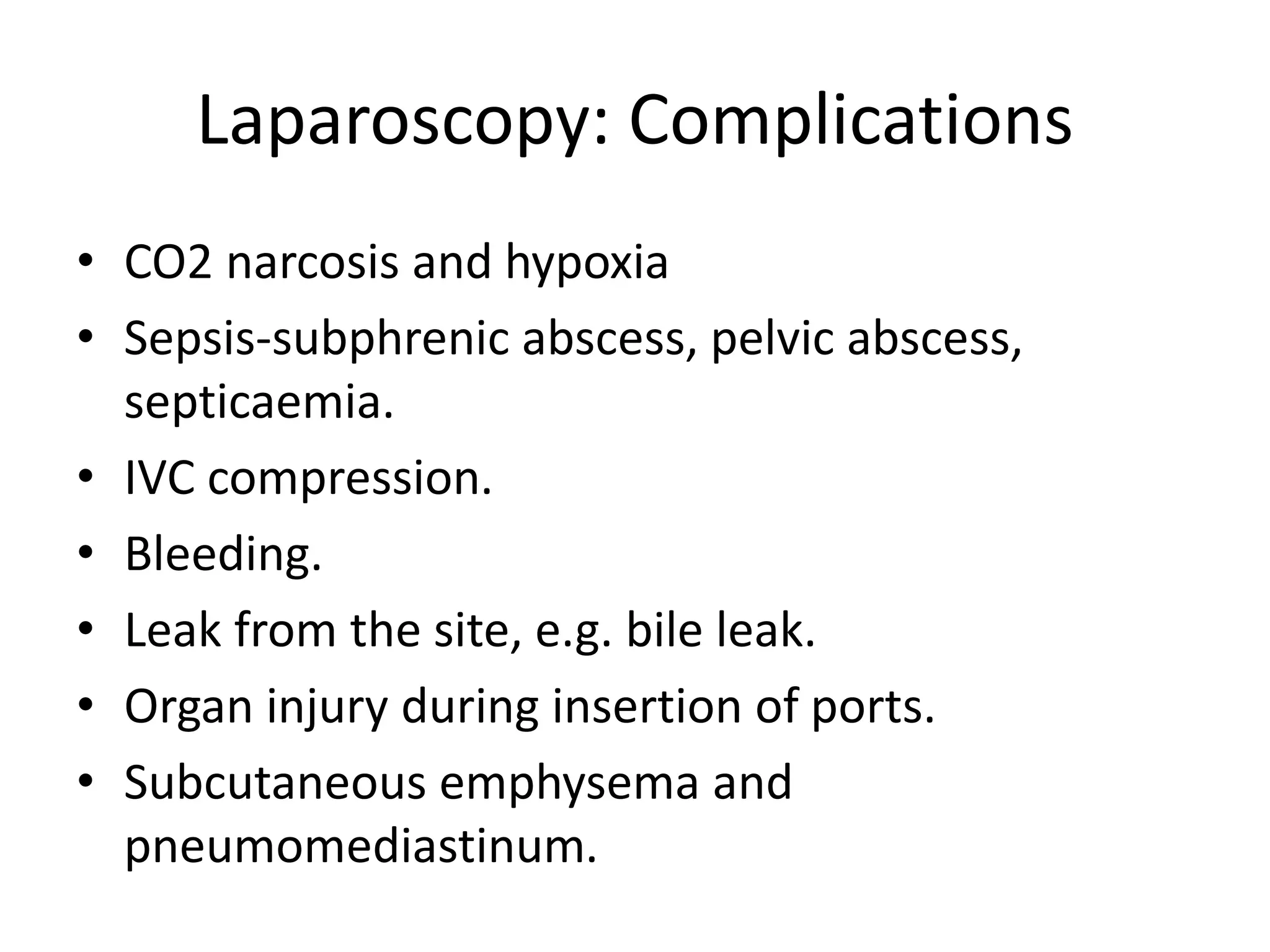 Laparoscopy: Complications
• CO2 narcosis and hypoxia
• Sepsis-subphrenic abscess, pelvic abscess,
septicaemia.
• IVC compression.
• Bleeding.
• Leak from the site, e.g. bile leak.
• Organ injury during insertion of ports.
• Subcutaneous emphysema and
pneumomediastinum.
 