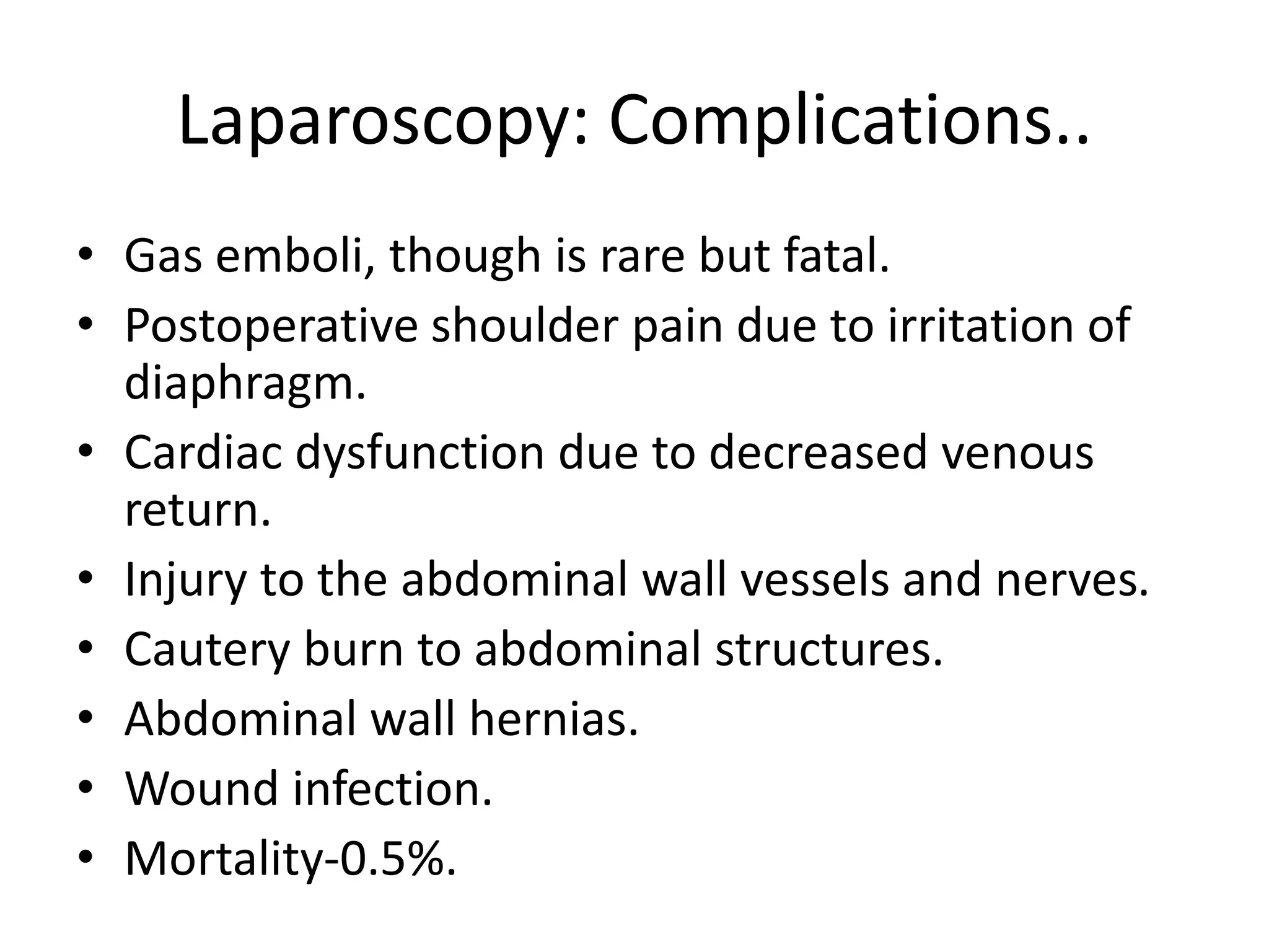 Laparoscopy: Complications..
• Gas emboli, though is rare but fatal.
• Postoperative shoulder pain due to irritation of
diaphragm.
• Cardiac dysfunction due to decreased venous
return.
• Injury to the abdominal wall vessels and nerves.
• Cautery burn to abdominal structures.
• Abdominal wall hernias.
• Wound infection.
• Mortality-0.5%.
 