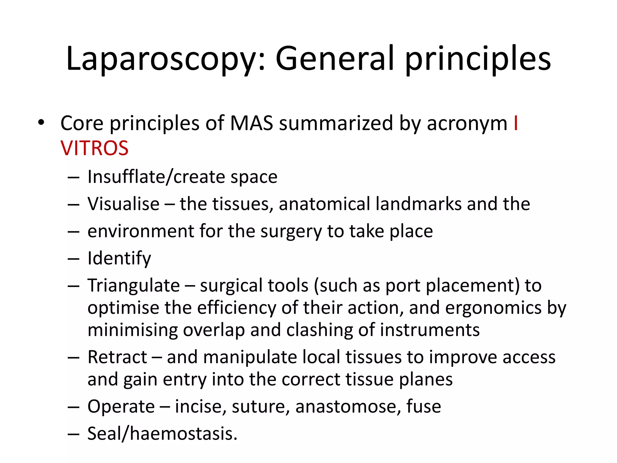 Laparoscopy: General principles
• Core principles of MAS summarized by acronym I
VITROS
– Insufflate/create space
– Visualise – the tissues, anatomical landmarks and the
– environment for the surgery to take place
– Identify
– Triangulate – surgical tools (such as port placement) to
optimise the efficiency of their action, and ergonomics by
minimising overlap and clashing of instruments
– Retract – and manipulate local tissues to improve access
and gain entry into the correct tissue planes
– Operate – incise, suture, anastomose, fuse
– Seal/haemostasis.
 