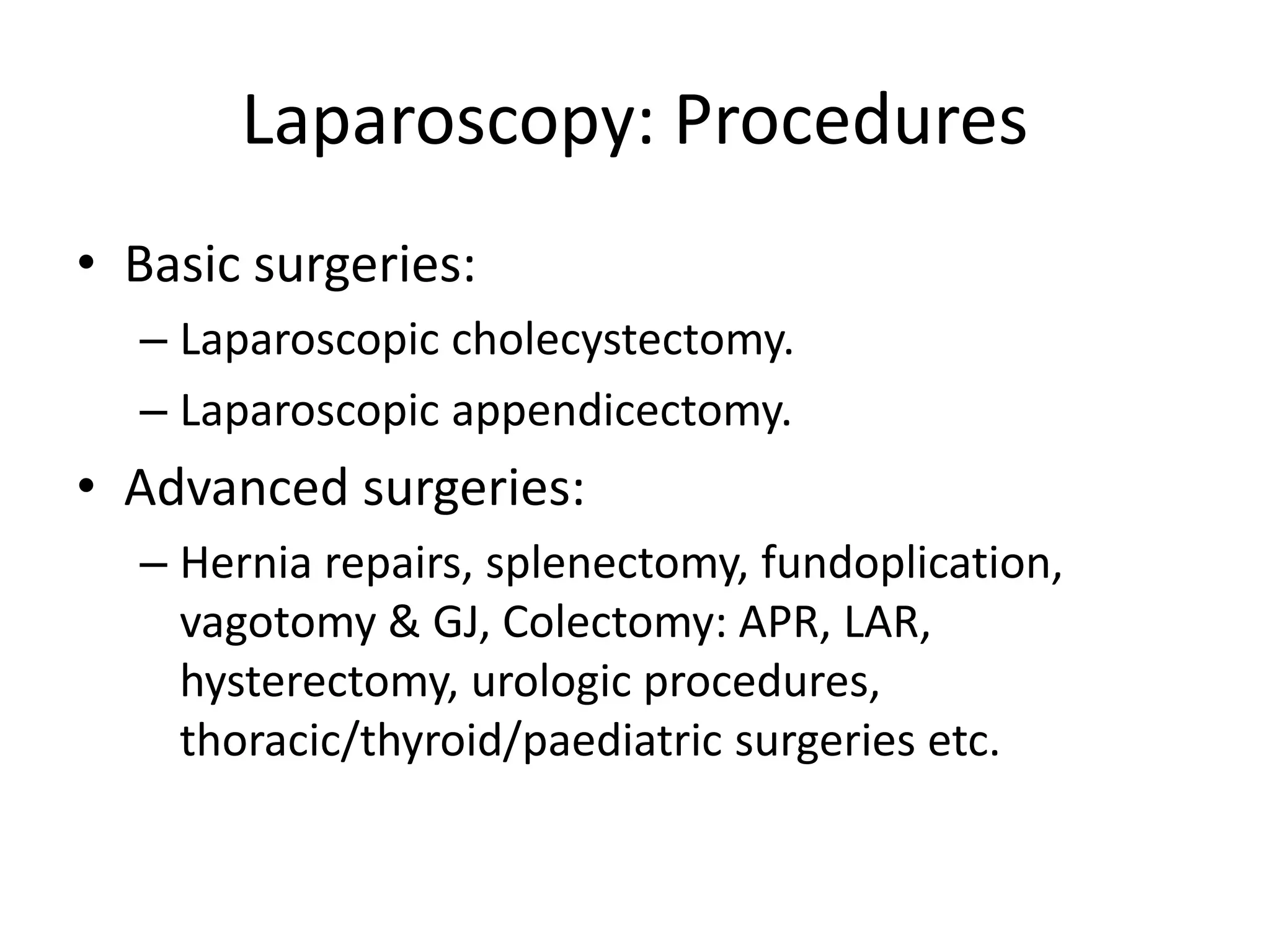 Laparoscopy: Procedures
• Basic surgeries:
– Laparoscopic cholecystectomy.
– Laparoscopic appendicectomy.
• Advanced surgeries:
– Hernia repairs, splenectomy, fundoplication,
vagotomy & GJ, Colectomy: APR, LAR,
hysterectomy, urologic procedures,
thoracic/thyroid/paediatric surgeries etc.
 