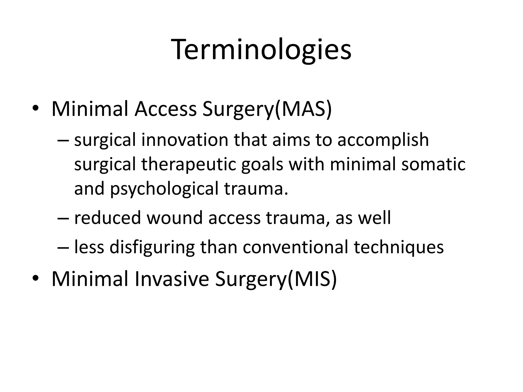 Terminologies
• Minimal Access Surgery(MAS)
– surgical innovation that aims to accomplish
surgical therapeutic goals with minimal somatic
and psychological trauma.
– reduced wound access trauma, as well
– less disfiguring than conventional techniques
• Minimal Invasive Surgery(MIS)
 