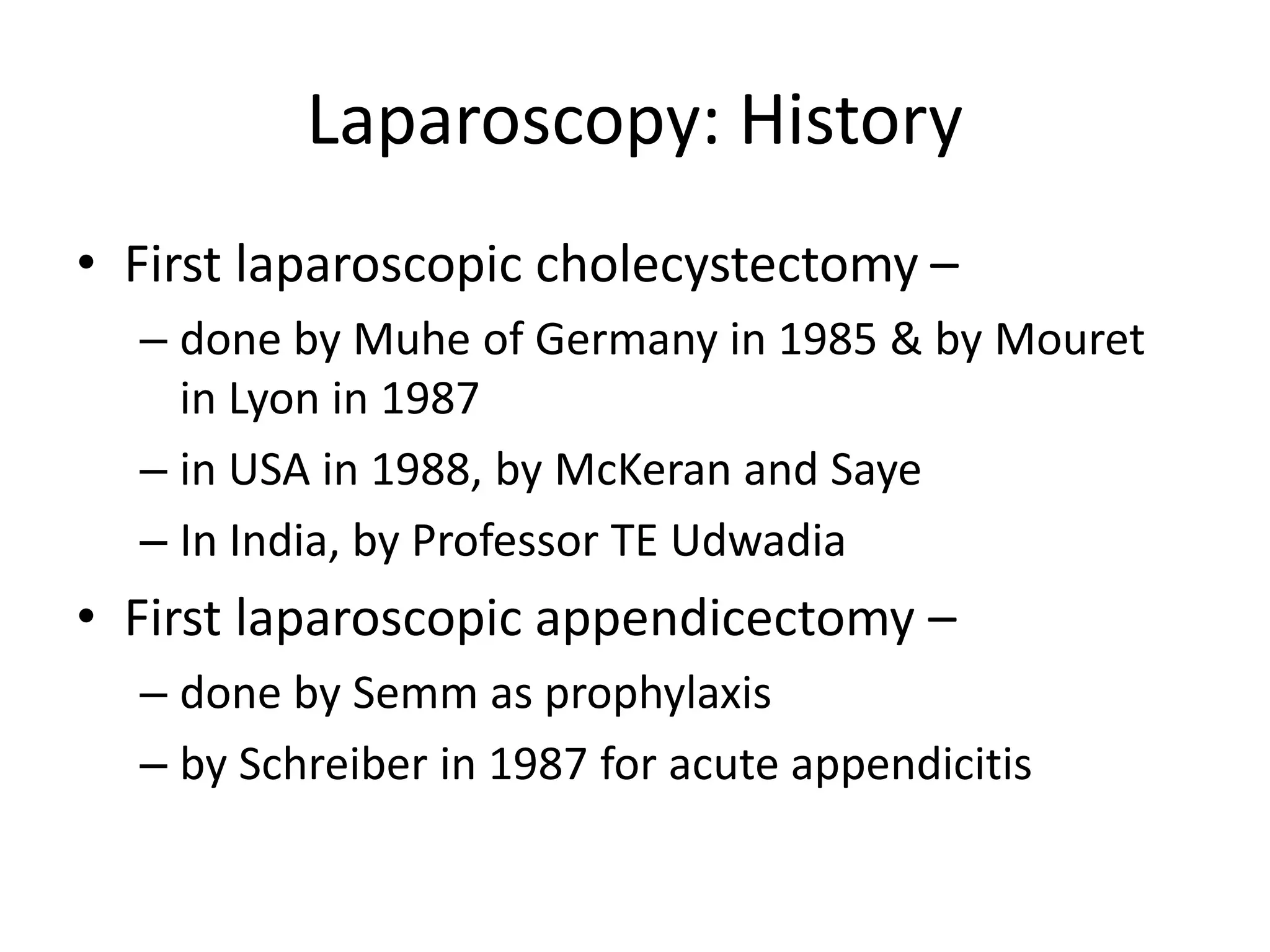 Laparoscopy: History
• First laparoscopic cholecystectomy –
– done by Muhe of Germany in 1985 & by Mouret
in Lyon in 1987
– in USA in 1988, by McKeran and Saye
– In India, by Professor TE Udwadia
• First laparoscopic appendicectomy –
– done by Semm as prophylaxis
– by Schreiber in 1987 for acute appendicitis
 
