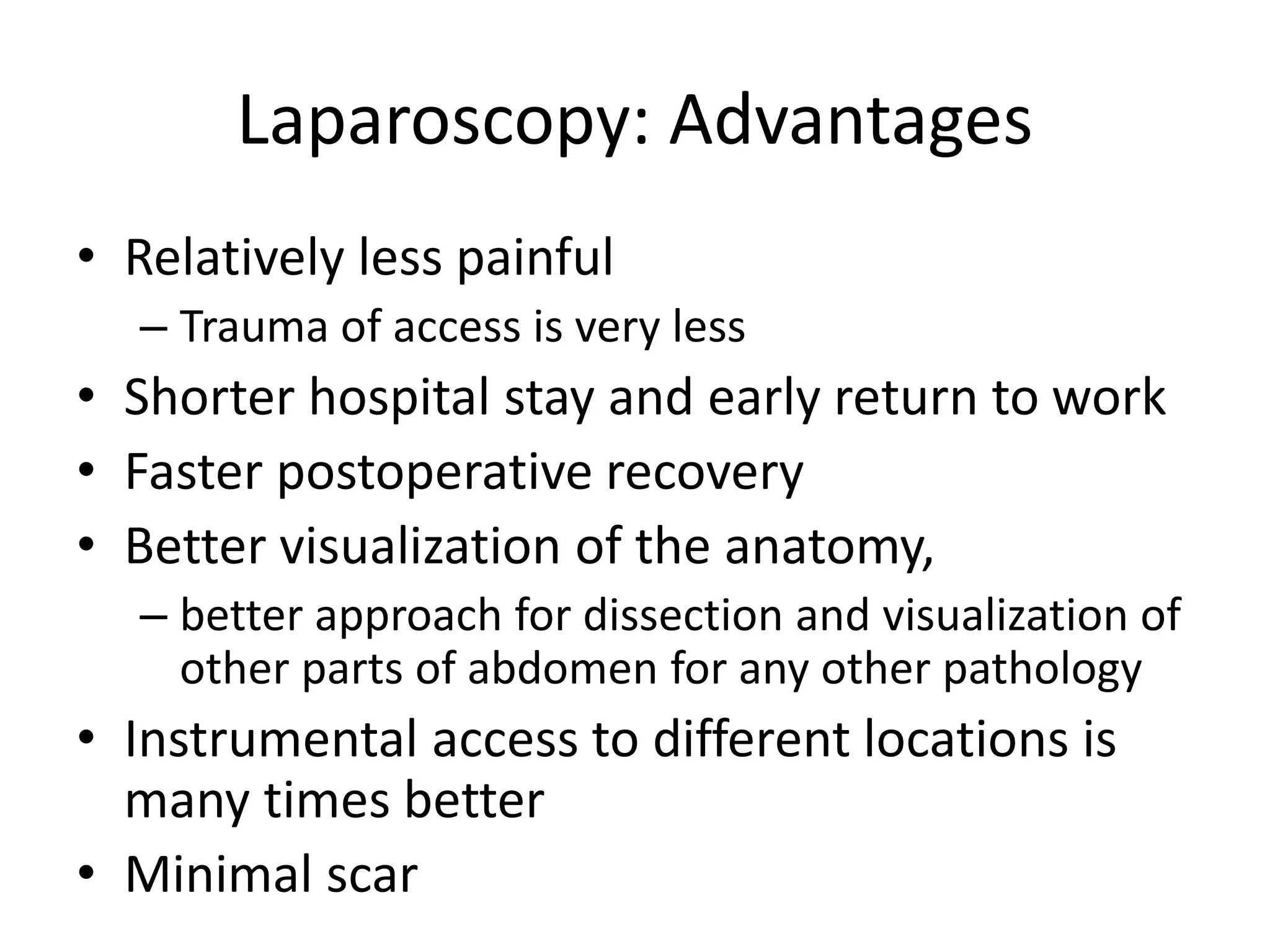 Laparoscopy: Advantages
• Relatively less painful
– Trauma of access is very less
• Shorter hospital stay and early return to work
• Faster postoperative recovery
• Better visualization of the anatomy,
– better approach for dissection and visualization of
other parts of abdomen for any other pathology
• Instrumental access to different locations is
many times better
• Minimal scar
 