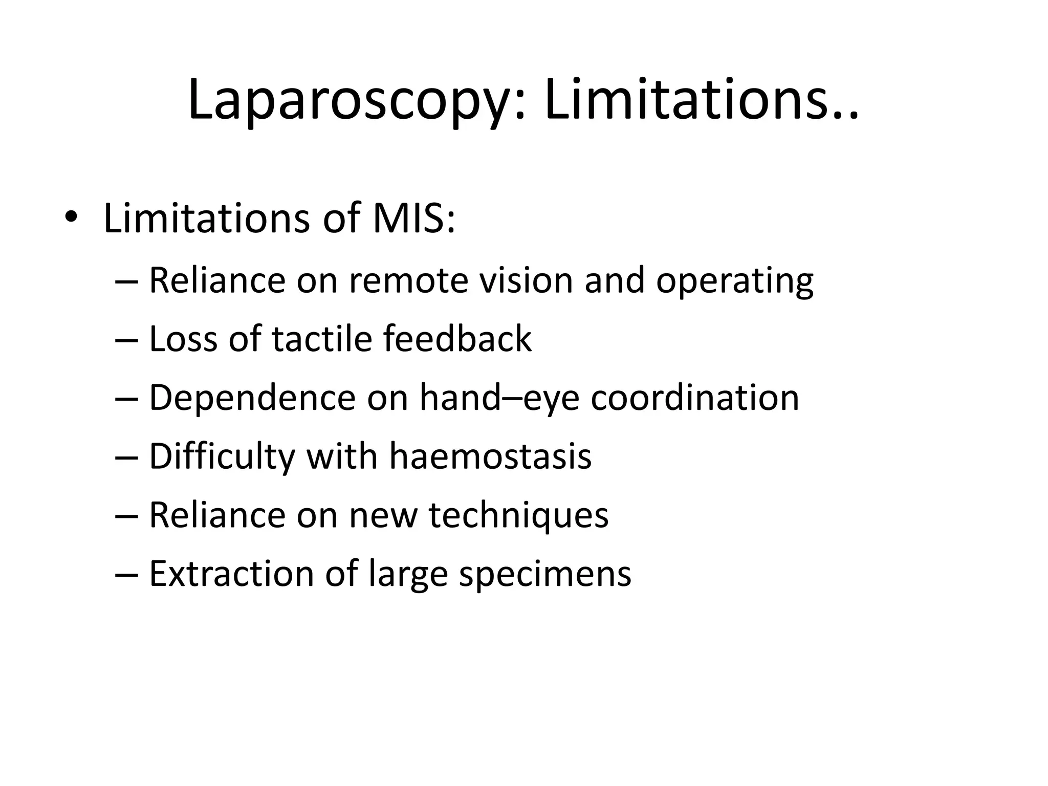 Laparoscopy: Limitations..
• Limitations of MIS:
– Reliance on remote vision and operating
– Loss of tactile feedback
– Dependence on hand–eye coordination
– Difficulty with haemostasis
– Reliance on new techniques
– Extraction of large specimens
 