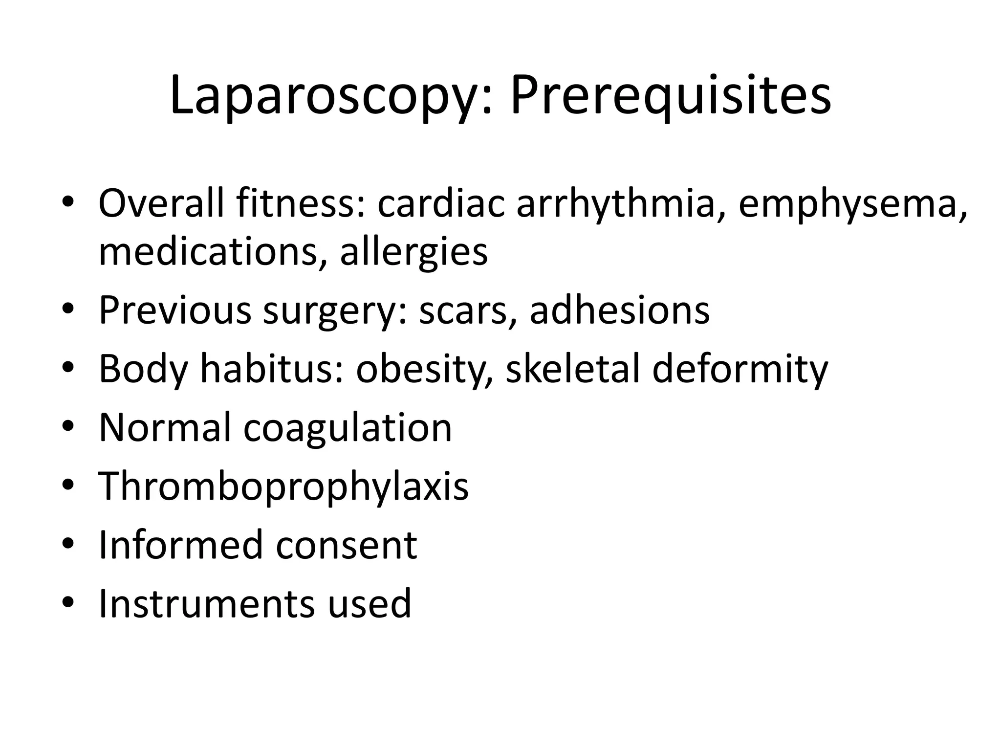 Laparoscopy: Prerequisites
• Overall fitness: cardiac arrhythmia, emphysema,
medications, allergies
• Previous surgery: scars, adhesions
• Body habitus: obesity, skeletal deformity
• Normal coagulation
• Thromboprophylaxis
• Informed consent
• Instruments used
 