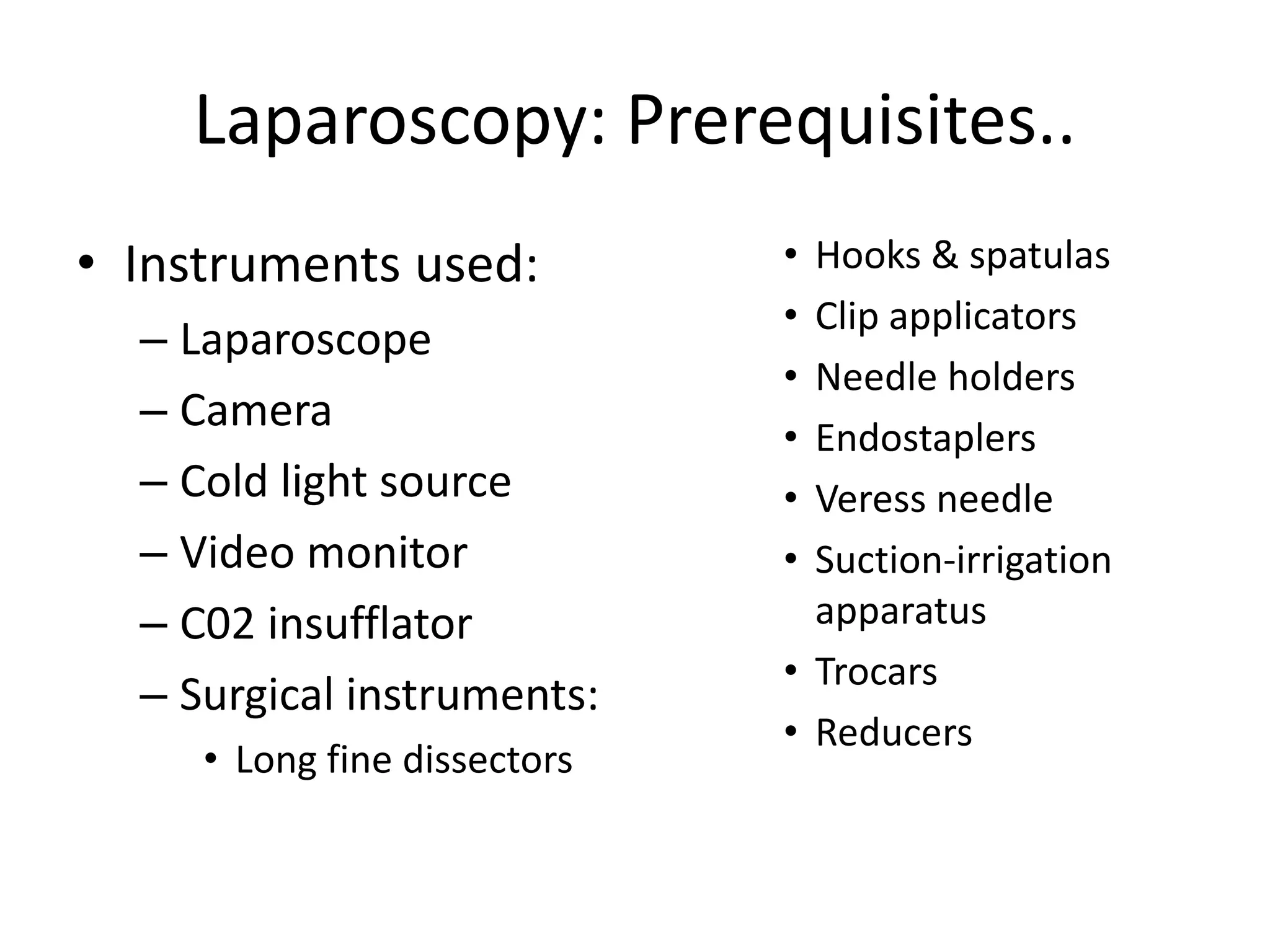 Laparoscopy: Prerequisites..
• Instruments used:
– Laparoscope
– Camera
– Cold light source
– Video monitor
– C02 insufflator
– Surgical instruments:
• Long fine dissectors
• Hooks & spatulas
• Clip applicators
• Needle holders
• Endostaplers
• Veress needle
• Suction-irrigation
apparatus
• Trocars
• Reducers
 