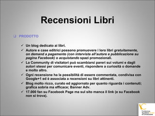 Recensioni Libri PRODOTTO Un blog dedicato ai libri. Autore e case editrici possono promuovere i loro libri  gratuitamente, on demand a pagamento (con intervista all’autore e pubblicazione su pagina Facebook) o acquistando  spazi promozionali. La Community di visitatori può scambiarsi pareri sui volumi e dagli autori stessi per comunicare eventi, rispondere a curiosità o domande e molto altro. Ogni recensione ha la possibilità di essere commentata, condivisa con Google+1 ed è associata a recensioni su libri attinenti. Blog molto ricco, curato ed aggiornato per quanto riguarda i contenuti; grafica sobria ma efficace; Banner Adv. 17.000 fan su Facebook Page ma sul sito manca il link (e su Facebook non si trova). 