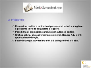 PRODOTTO Recensioni on line e indicazioni per aiutare i lettori a scegliere il prossimo libro da acquistare e leggere. Possibilità di promozione gratuita per autori ed editori. Grafica sobria, sito estremamente minimal, Banner Adv e link sponsorizzati Google. Facebook Page 2000 fan ma non c’è collegamento dal sito. 