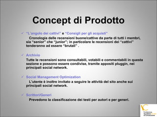 Concept di Prodotto “ L’angolo dei cattivi”  e  “Consigli per gli acquisti” Cronologia delle recensioni buone/cattive da parte di tutti i membri, sia “senior” che “junior”; in particolare le recensioni dei “cattivi”  tenderanno ad essere “brutali” . Archivio Tutte le recensioni sono consultabili, votabili e commentabili in questa sezione e possono essere condivise, tramite appositi pluggin, nei principali social network.  Social Management Optimization L’utente è inoltre invitato a seguire le attività del sito anche sui principali social network. Scrittori/Generi Prevedono la classificazione dei testi per autori e per generi. 