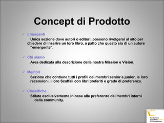 Concept di Prodotto Emergenti Unica sezione dove autori o editori, possono rivolgersi al sito per  chiedere di inserire un loro libro, a patto che questo sia di un autore  “emergente”.   Chi siamo Area dedicata alla descrizione della nostra Mission e Vision. Membri Sezione che contiene tutti i profili dei membri senior e junior, le loro  recensioni, i loro Scaffali con libri preferiti e grado di preferenza. Classifiche   Stilate esclusivamente in base alle preferenze dei membri interni della community. 