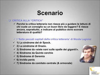 Scenario CRITICA ALLA “CRITICA” Perchè la critica letteraria non riesce più a guidare le letture di chi vuole un consiglio su un buon libro da leggere? E riesce ancora, soprattutto, a indicare al pubblico dove scovare letteratura di qualità? I ‘Sette peccati capitali della critica letteraria’ di Nicola Lagioia : 1) La sindrome del dr Spock.  2) La sindrome di Orazio. 3) Sindrome da «siete nani sulle spalle dei giganti!». 4) Sindrome da Quinto cerchio 5) Sindrome di Geremia  6) Invidia penis 7) Sindrome da comitato centrale (& ormonale) 