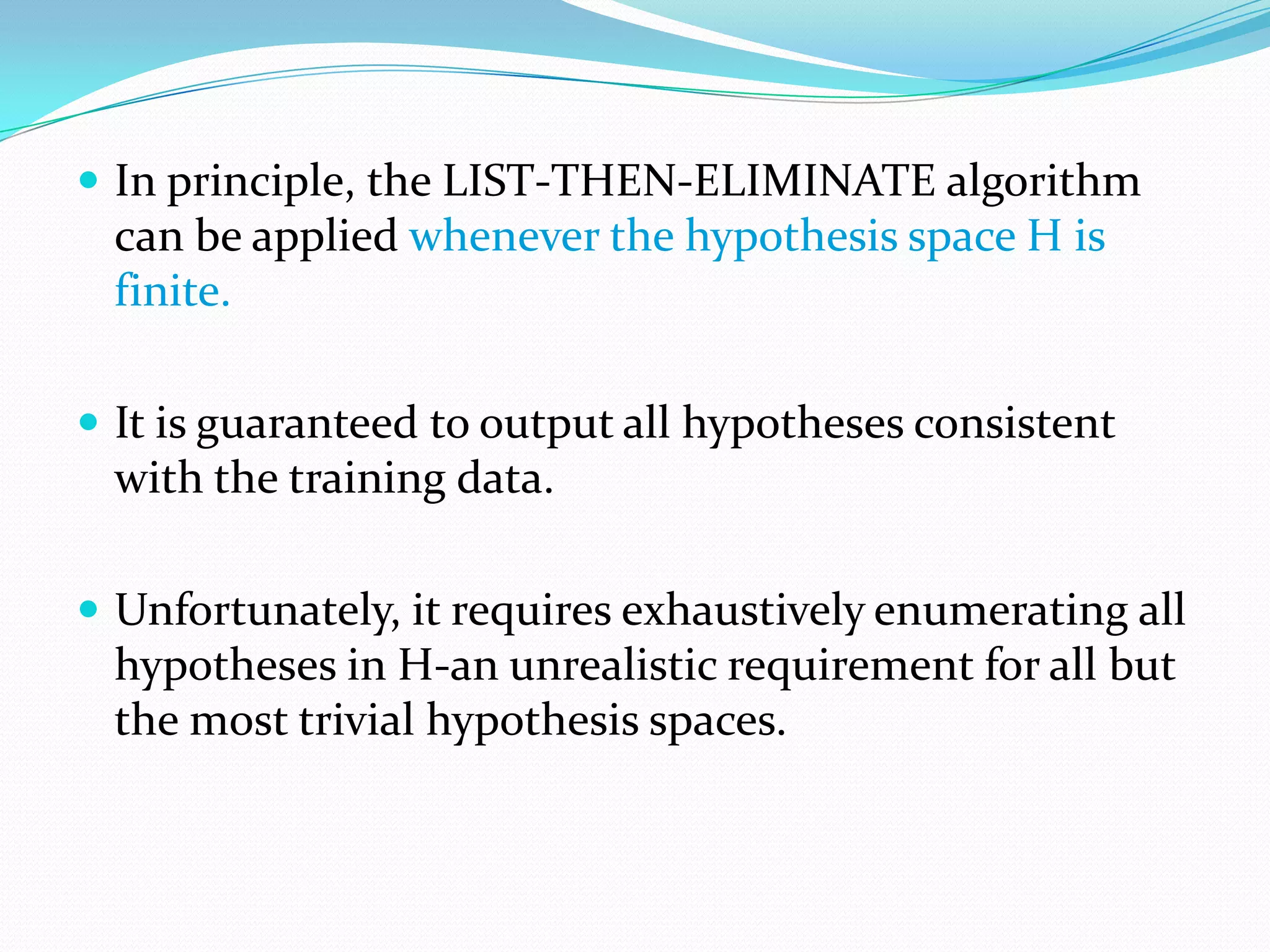  In principle, the LIST-THEN-ELIMINATE algorithm
 can be applied whenever the hypothesis space H is
 finite.

 It is guaranteed to output all hypotheses consistent
 with the training data.

 Unfortunately, it requires exhaustively enumerating all
 hypotheses in H-an unrealistic requirement for all but
 the most trivial hypothesis spaces.
 