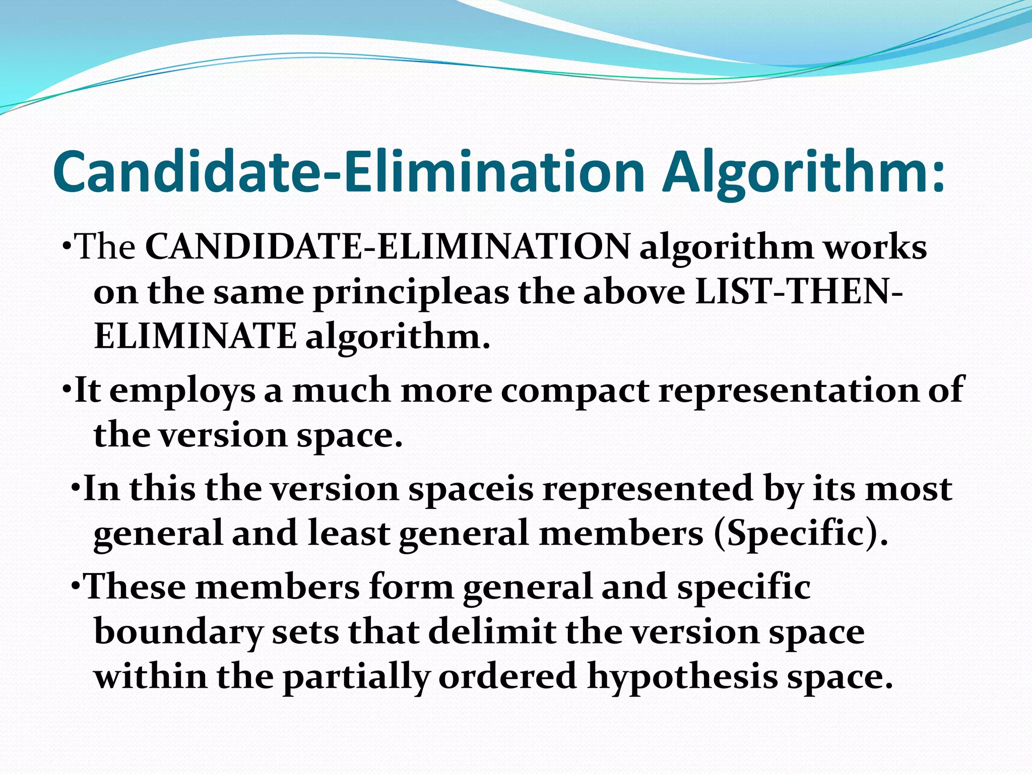 Candidate-Elimination Algorithm:
•The CANDIDATE-ELIMINATION algorithm works
   on the same principleas the above LIST-THEN-
   ELIMINATE algorithm.
•It employs a much more compact representation of
   the version space.
 •In this the version spaceis represented by its most
   general and least general members (Specific).
 •These members form general and specific
   boundary sets that delimit the version space
   within the partially ordered hypothesis space.
 
