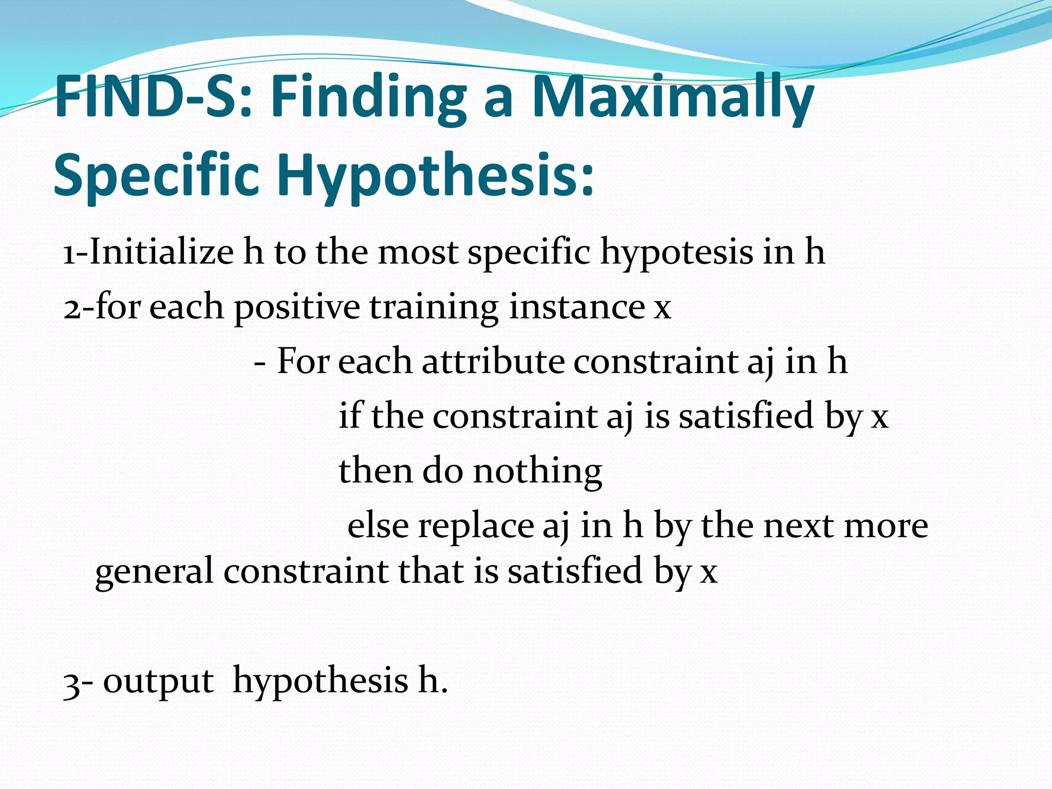 FIND-S: Finding a Maximally
Specific Hypothesis:
1-Initialize h to the most specific hypotesis in h
2-for each positive training instance x
             - For each attribute constraint aj in h
                   if the constraint aj is satisfied by x
                   then do nothing
                    else replace aj in h by the next more
  general constraint that is satisfied by x

3- output hypothesis h.
 