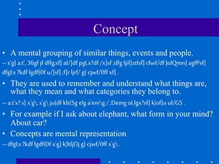 Concept
• A mental grouping of similar things, events and people.
– s'g} a:t', 36gf jf dflg;sf] af/]df pgLx?df /x]sf ;dfg ljif]ztfsf] cfwf/df JolQmn] agfPsf]
dfgl;s ?kdf lgdf{0f u/]sf] ;f]r ljrf/ g} cjwf/0ff xf] .
• They are used to remember and understand what things are,
what they mean and what categories they belong to.
– a:t'x?s] x'g, s'g ju{df kb{5g elg a'emg / ;Demg oLlgx?sf] k|of]u ul/G5 .
• For example if I ask about elephant, what form in your mind?
About car?
• Concepts are mental representation
– dfgl;s ?kdf lgdf{0f x'g] k|ltljDj g} cjwf/0ff x'g .
 