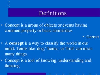 Definitions
• Concept is a group of objects or events having
common property or basic similarities
• Garrett
• A concept is a way to classify the world in our
mind. Terms like 'dog,' 'home,' or 'fruit' can mean
many things.
• Concept is a tool of knowing, understanding and
thinking
 