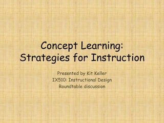 Concept Learning:
Strategies for Instruction
Presented by Kit Keller
IX510: Instructional Design
Roundtable discussion
 