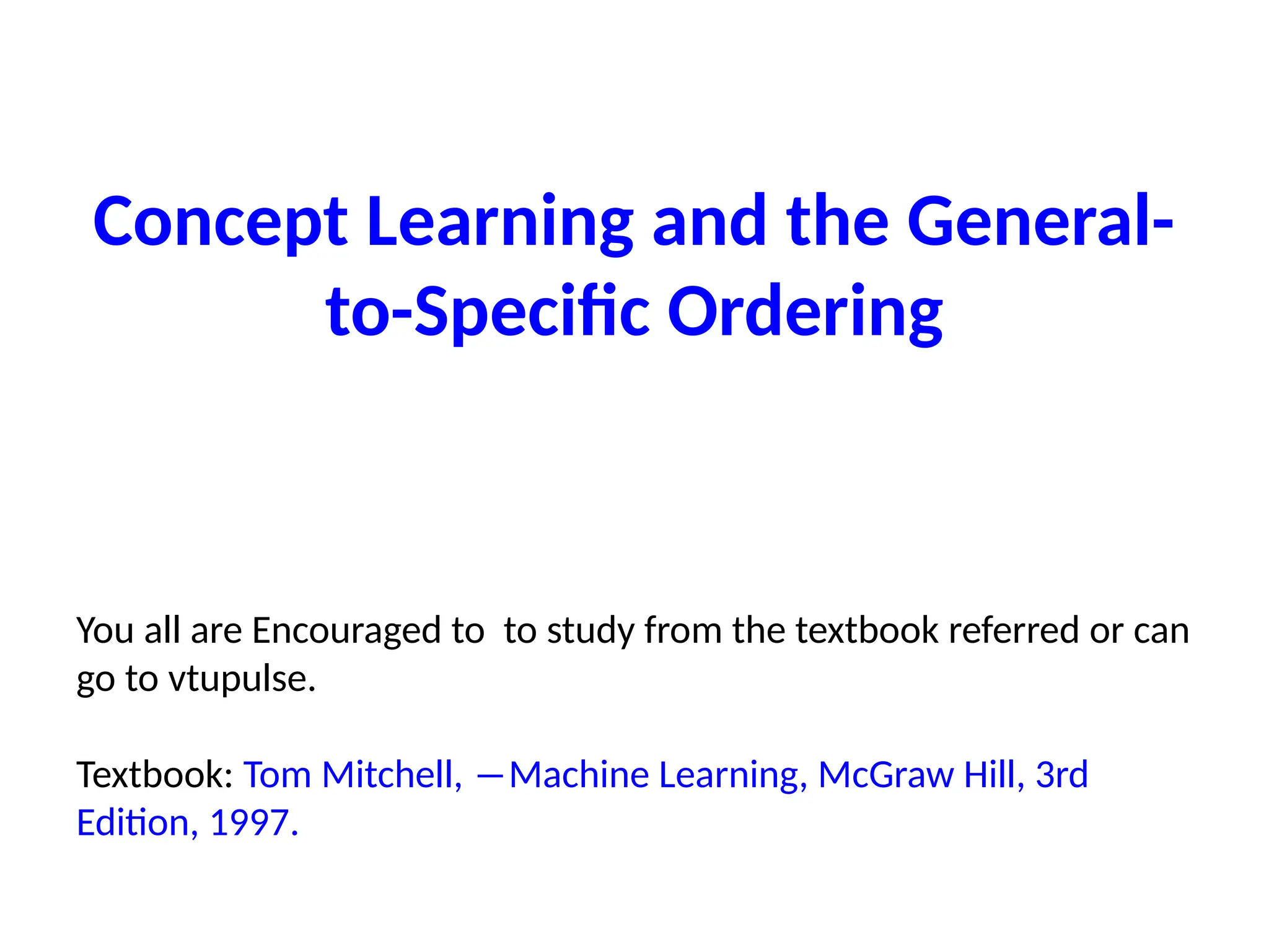 Concept Learning and the General-
to-Specific Ordering
You all are Encouraged to to study from the textbook referred or can
go to vtupulse.
Textbook: Tom Mitchell, ―Machine Learning, McGraw Hill, 3rd
Edition, 1997.
 