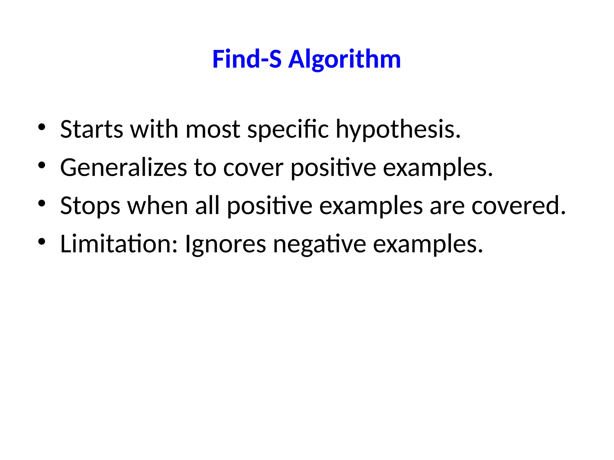 Find-S Algorithm
• Starts with most specific hypothesis.
• Generalizes to cover positive examples.
• Stops when all positive examples are covered.
• Limitation: Ignores negative examples.
 