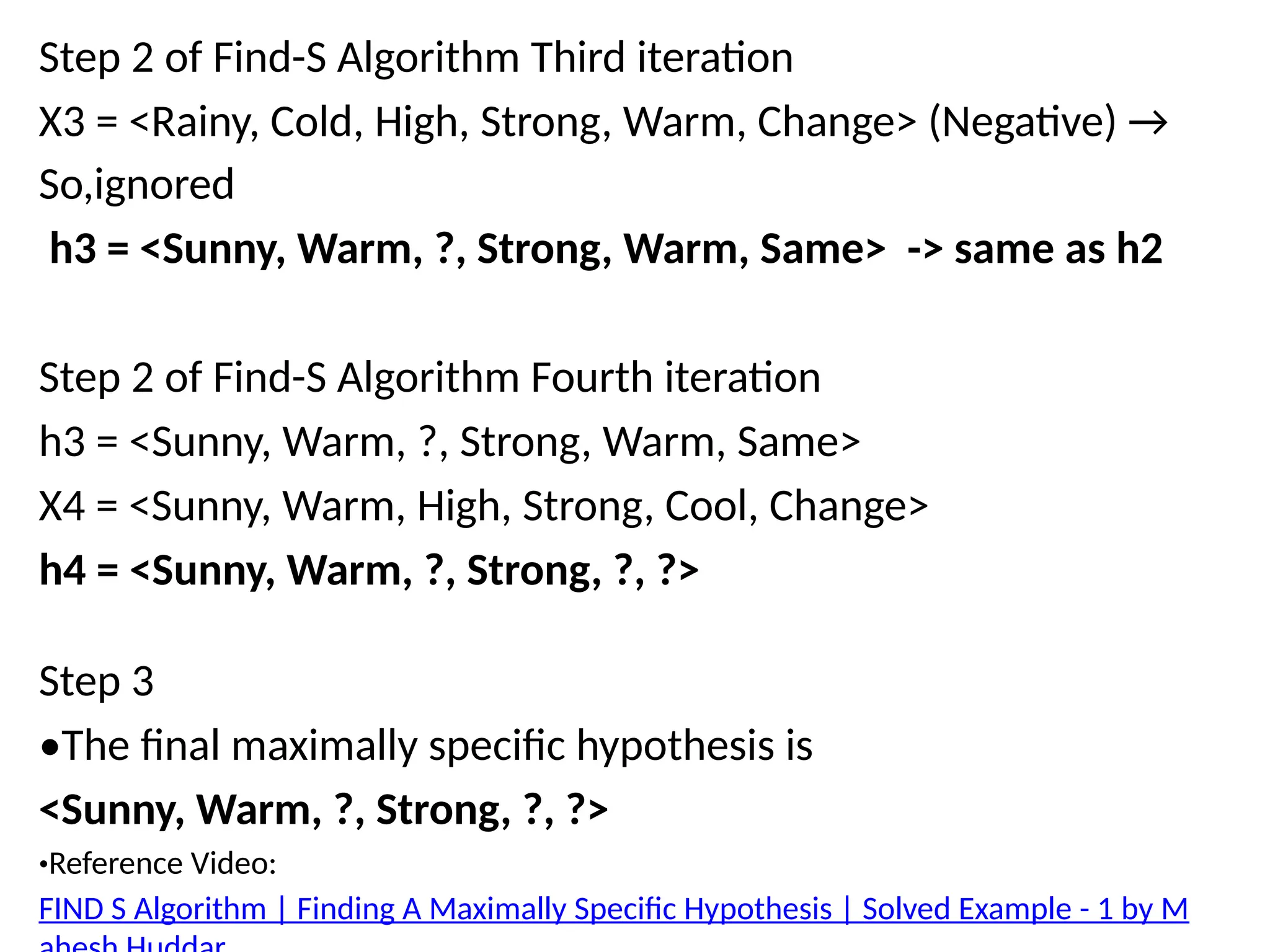 Step 2 of Find-S Algorithm Third iteration
X3 = <Rainy, Cold, High, Strong, Warm, Change> (Negative) →
So,ignored
h3 = <Sunny, Warm, ?, Strong, Warm, Same> -> same as h2
Step 2 of Find-S Algorithm Fourth iteration
h3 = <Sunny, Warm, ?, Strong, Warm, Same>
X4 = <Sunny, Warm, High, Strong, Cool, Change>
h4 = <Sunny, Warm, ?, Strong, ?, ?>
Step 3
•The final maximally specific hypothesis is
<Sunny, Warm, ?, Strong, ?, ?>
•Reference Video:
FIND S Algorithm | Finding A Maximally Specific Hypothesis | Solved Example - 1 by M
 