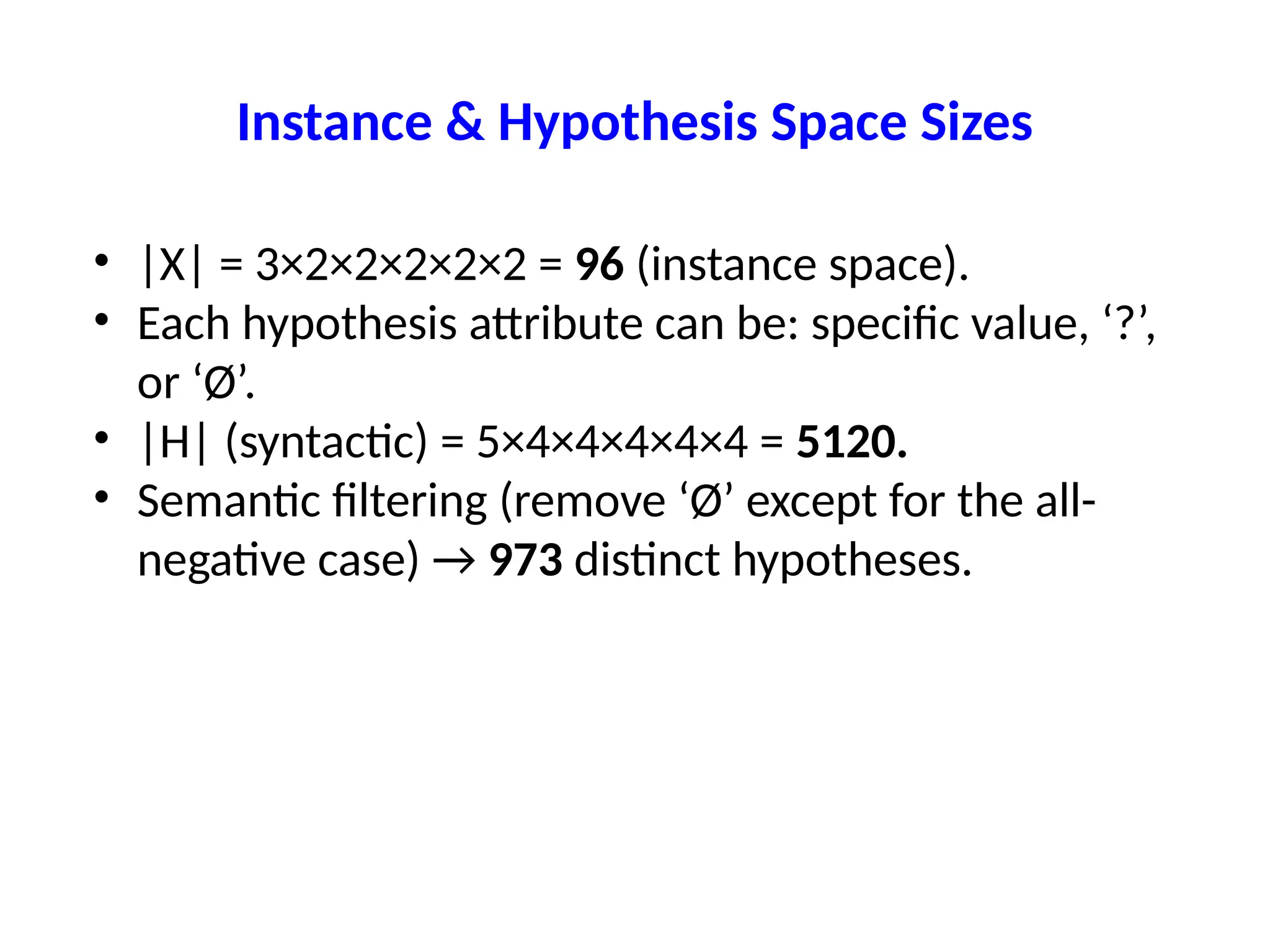 Instance & Hypothesis Space Sizes
• |X| = 3×2×2×2×2×2 = 96 (instance space).
• Each hypothesis attribute can be: specific value, ‘?’,
or ‘Ø’.
• |H| (syntactic) = 5×4×4×4×4×4 = 5120.
• Semantic filtering (remove ‘Ø’ except for the all-
negative case) → 973 distinct hypotheses.
 