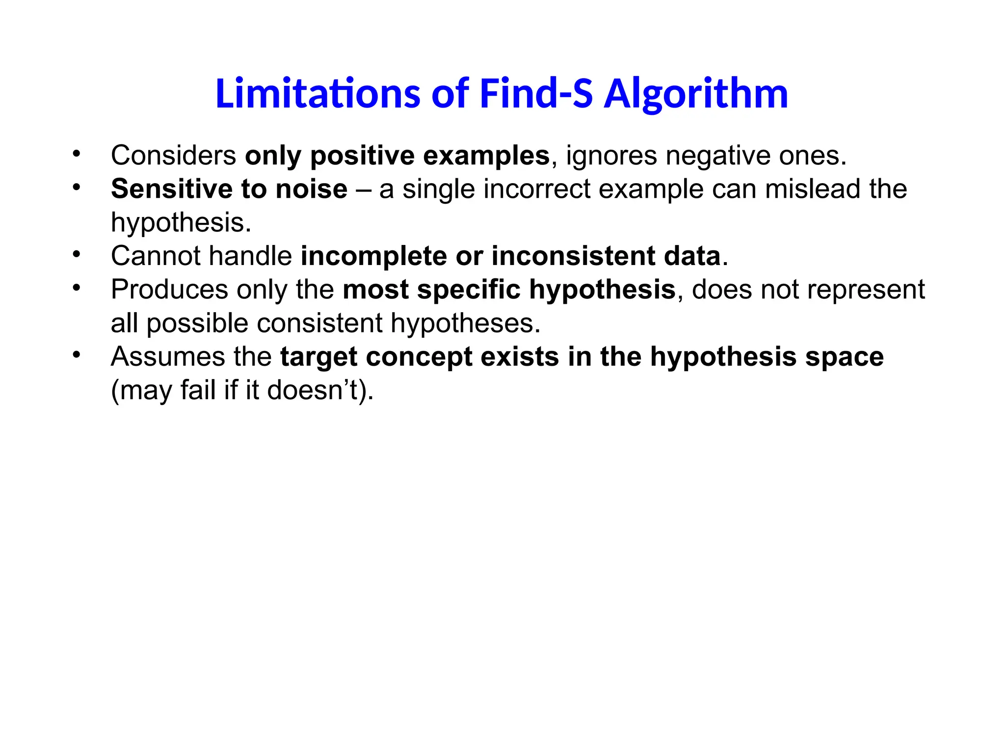Limitations of Find-S Algorithm
• Considers only positive examples, ignores negative ones.
• Sensitive to noise – a single incorrect example can mislead the
hypothesis.
• Cannot handle incomplete or inconsistent data.
• Produces only the most specific hypothesis, does not represent
all possible consistent hypotheses.
• Assumes the target concept exists in the hypothesis space
(may fail if it doesn’t).
 
