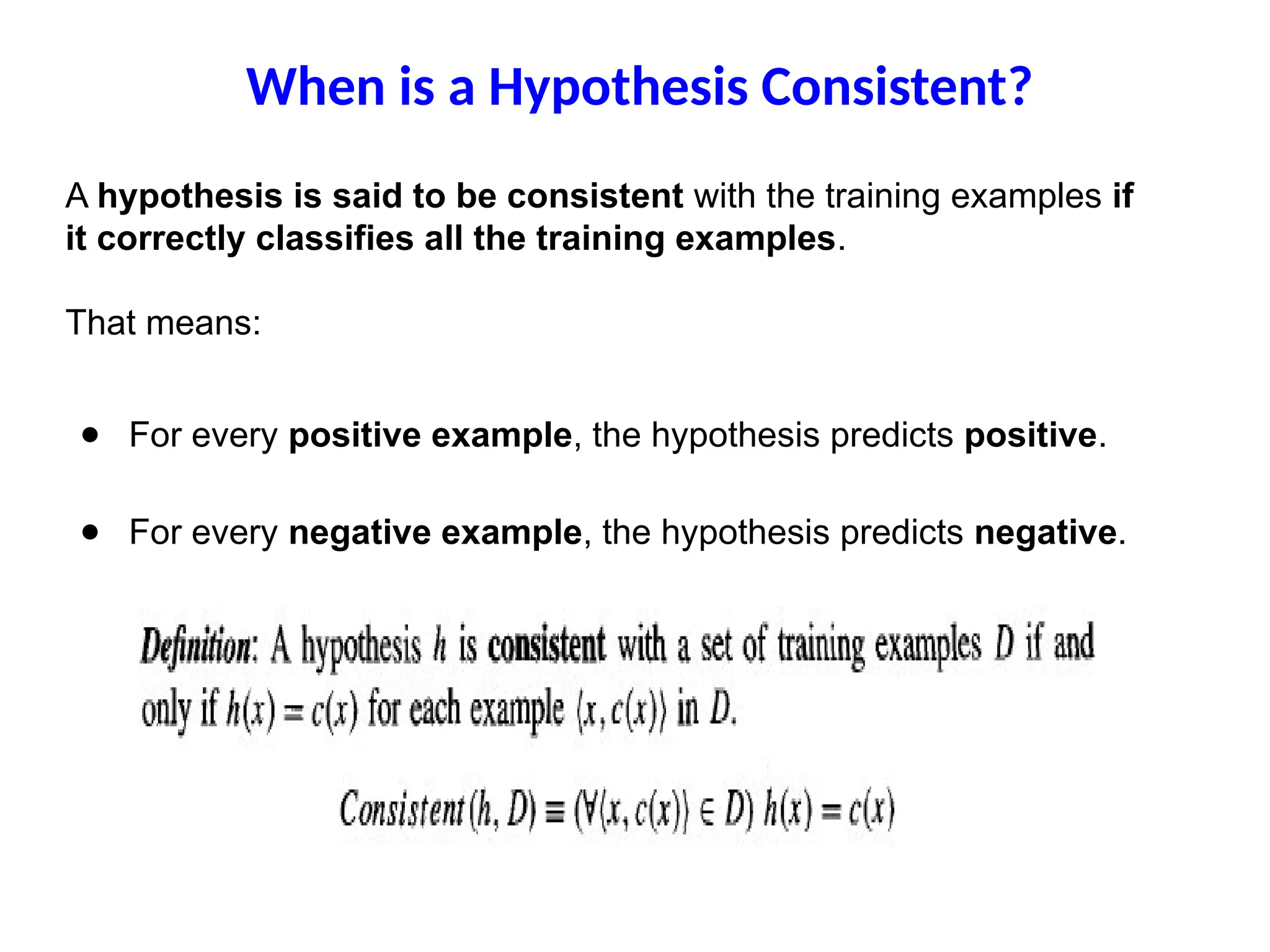 When is a Hypothesis Consistent?
A hypothesis is said to be consistent with the training examples if
it correctly classifies all the training examples.
That means:
● For every positive example, the hypothesis predicts positive.
● For every negative example, the hypothesis predicts negative.
 