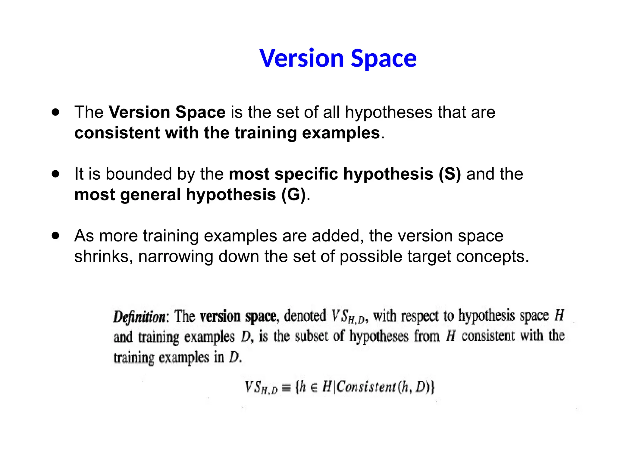 ● The Version Space is the set of all hypotheses that are
consistent with the training examples.
● It is bounded by the most specific hypothesis (S) and the
most general hypothesis (G).
● As more training examples are added, the version space
shrinks, narrowing down the set of possible target concepts.
Version Space
 