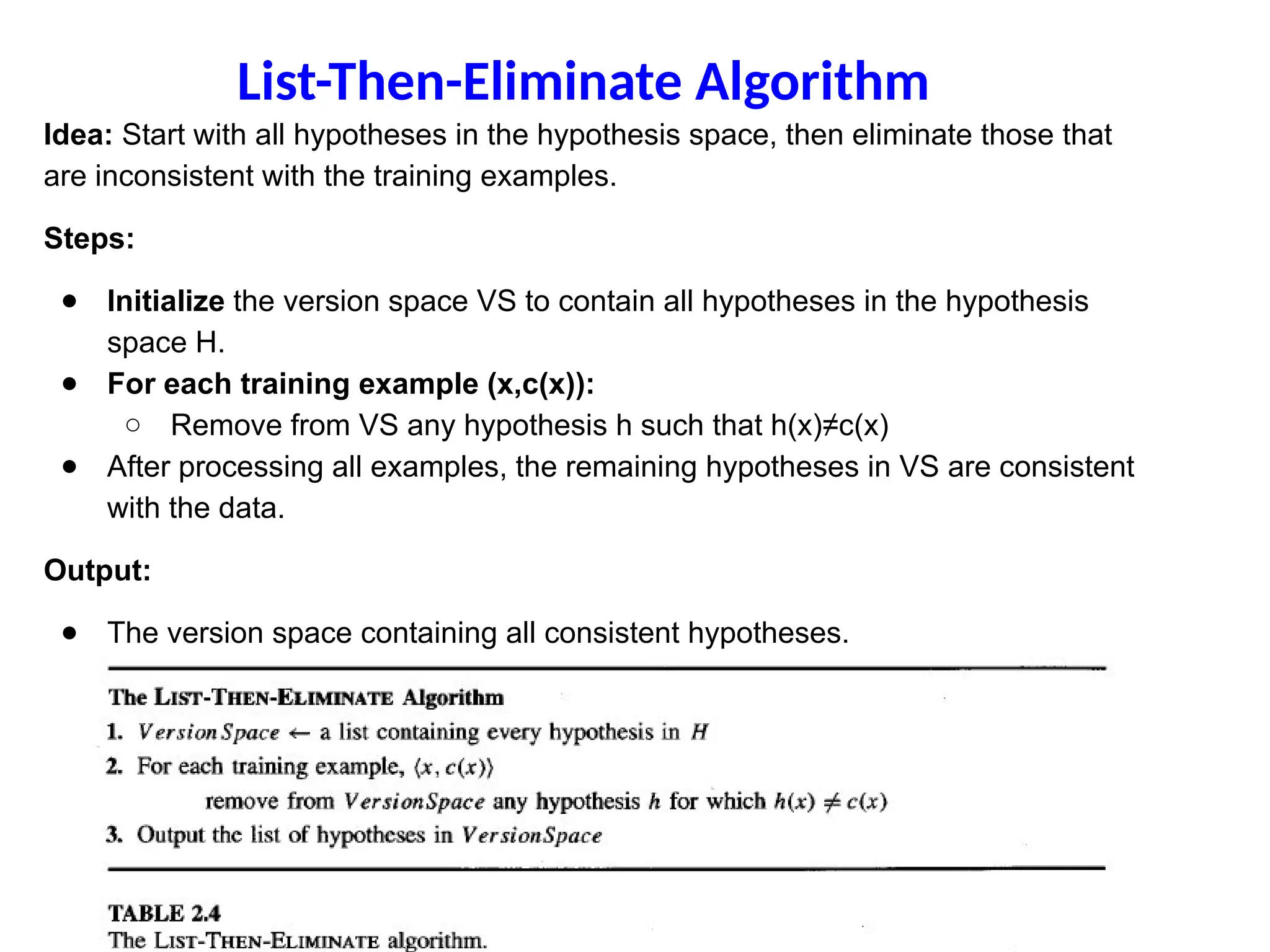 Idea: Start with all hypotheses in the hypothesis space, then eliminate those that
are inconsistent with the training examples.
Steps:
● Initialize the version space VS to contain all hypotheses in the hypothesis
space H.
● For each training example (x,c(x)):
○ Remove from VS any hypothesis h such that h(x)≠c(x)
● After processing all examples, the remaining hypotheses in VS are consistent
with the data.
Output:
● The version space containing all consistent hypotheses.
List-Then-Eliminate Algorithm
 