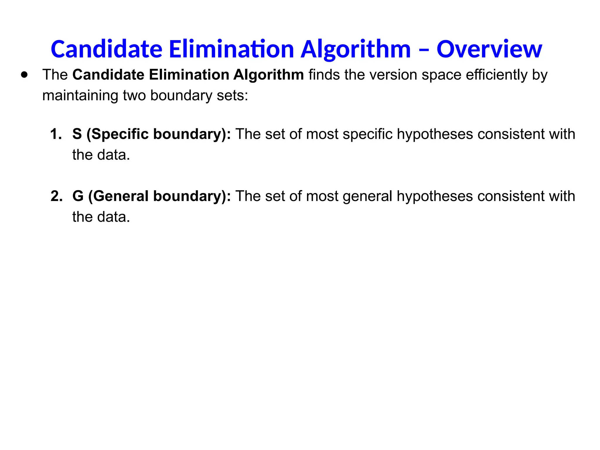 ● The Candidate Elimination Algorithm finds the version space efficiently by
maintaining two boundary sets:
1. S (Specific boundary): The set of most specific hypotheses consistent with
the data.
2. G (General boundary): The set of most general hypotheses consistent with
the data.
Candidate Elimination Algorithm – Overview
 