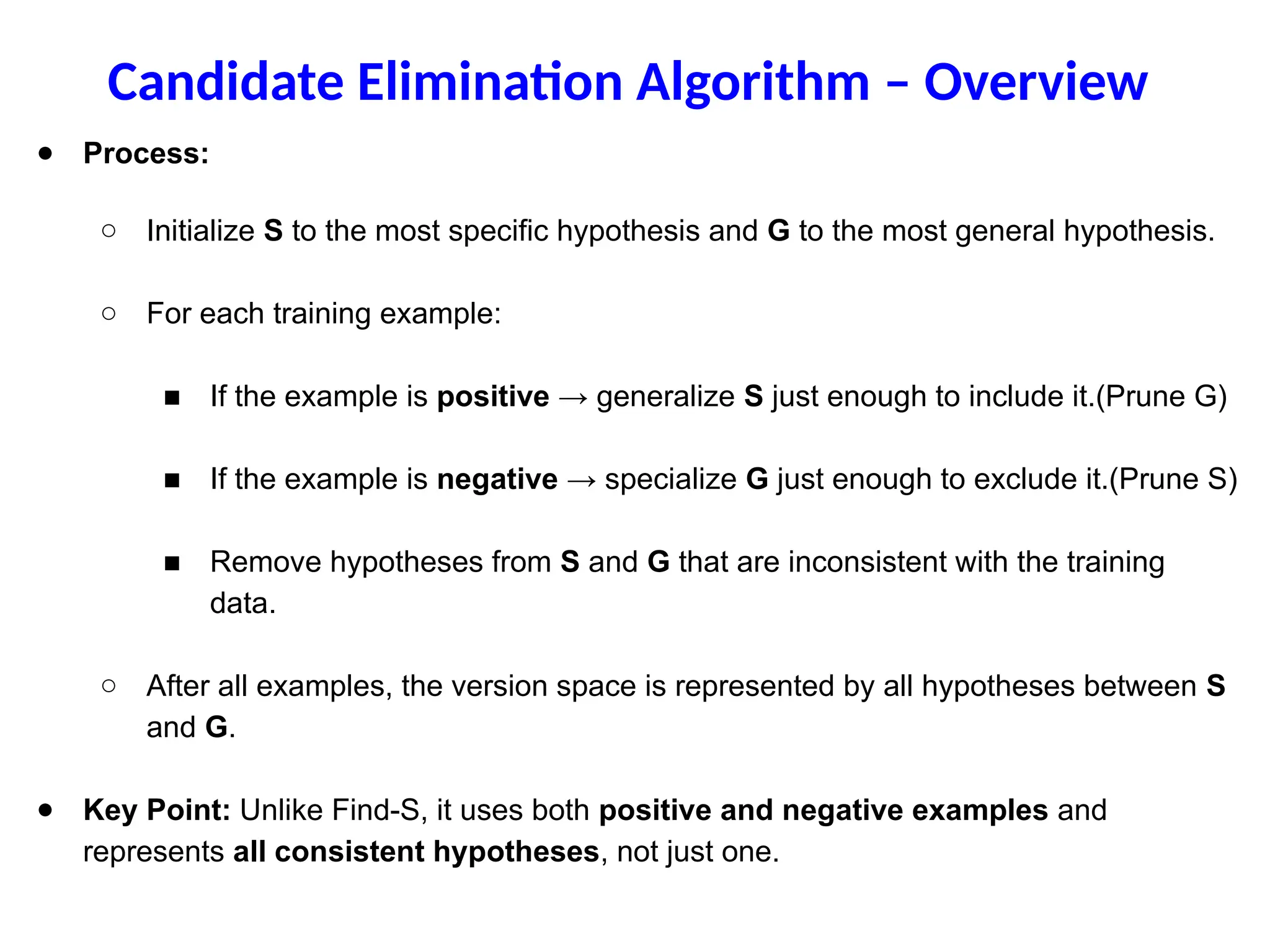 ● Process:
○ Initialize S to the most specific hypothesis and G to the most general hypothesis.
○ For each training example:
■ If the example is positive → generalize S just enough to include it.(Prune G)
■ If the example is negative → specialize G just enough to exclude it.(Prune S)
■ Remove hypotheses from S and G that are inconsistent with the training
data.
○ After all examples, the version space is represented by all hypotheses between S
and G.
● Key Point: Unlike Find-S, it uses both positive and negative examples and
represents all consistent hypotheses, not just one.
Candidate Elimination Algorithm – Overview
 