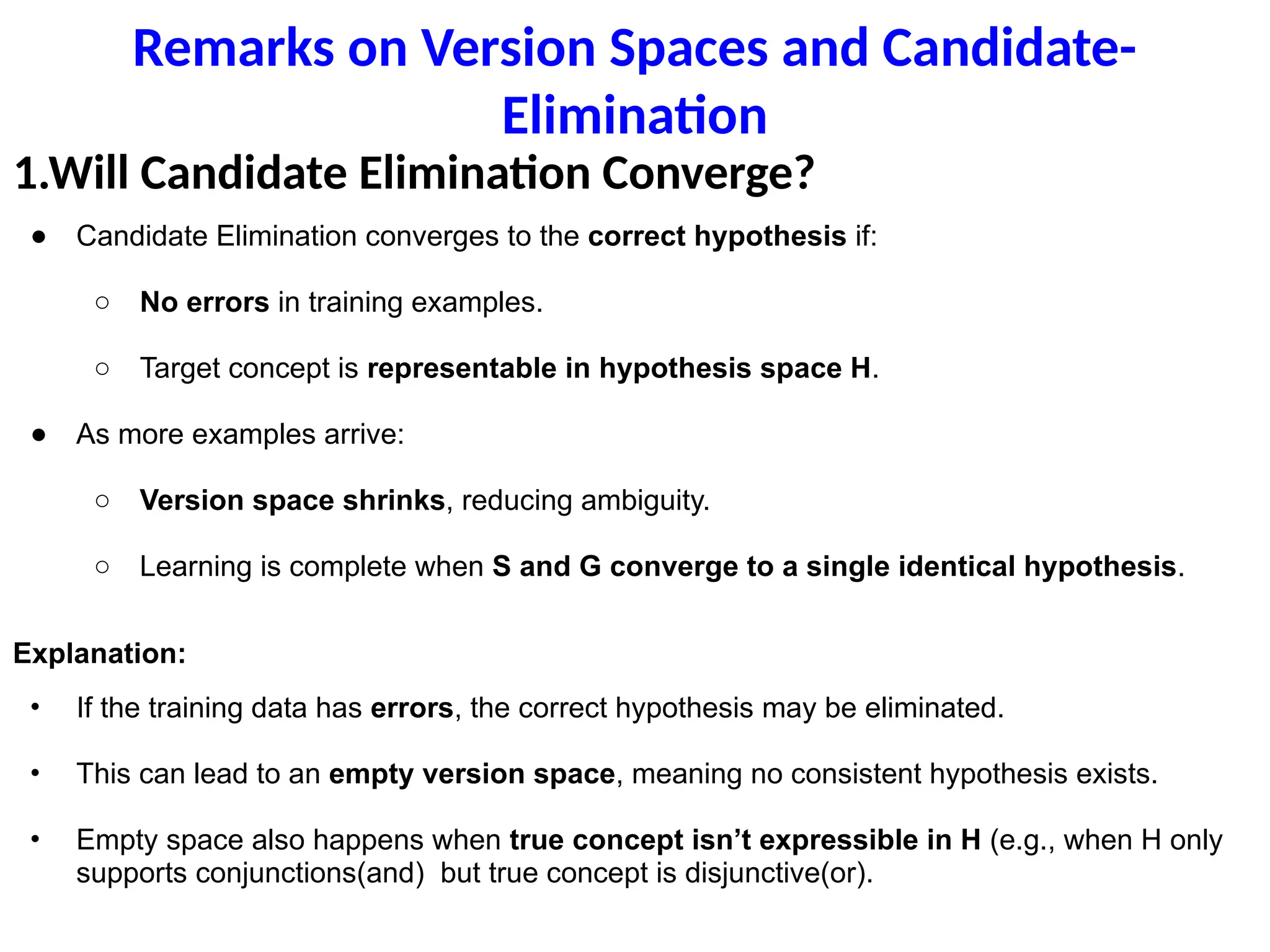 Remarks on Version Spaces and Candidate-
Elimination
1.Will Candidate Elimination Converge?
● Candidate Elimination converges to the correct hypothesis if:
○ No errors in training examples.
○ Target concept is representable in hypothesis space H.
● As more examples arrive:
○ Version space shrinks, reducing ambiguity.
○ Learning is complete when S and G converge to a single identical hypothesis.
Explanation:
• If the training data has errors, the correct hypothesis may be eliminated.
• This can lead to an empty version space, meaning no consistent hypothesis exists.
• Empty space also happens when true concept isn’t expressible in H (e.g., when H only
supports conjunctions(and) but true concept is disjunctive(or).
 