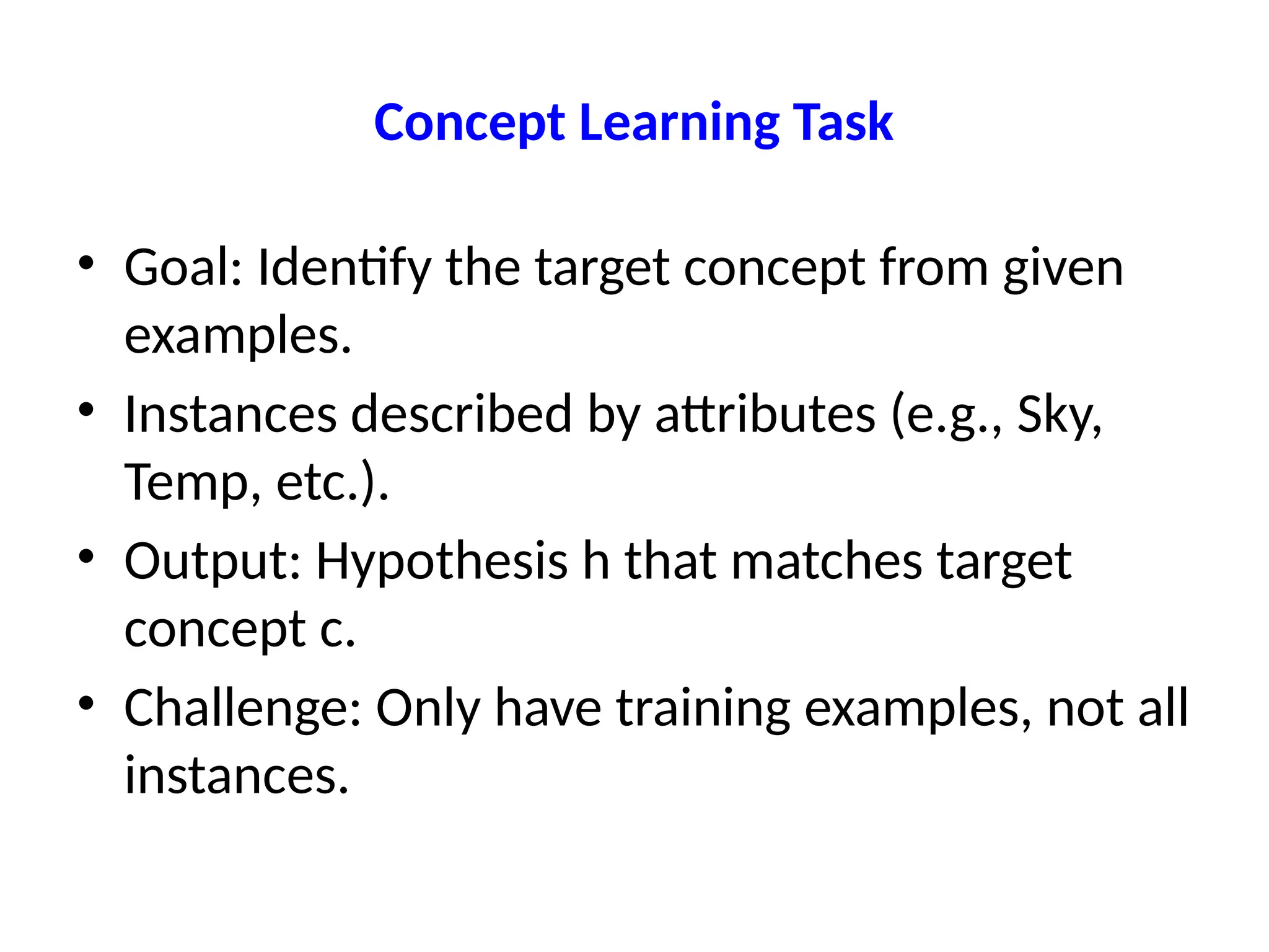 Concept Learning Task
• Goal: Identify the target concept from given
examples.
• Instances described by attributes (e.g., Sky,
Temp, etc.).
• Output: Hypothesis h that matches target
concept c.
• Challenge: Only have training examples, not all
instances.
 